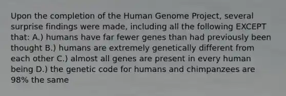 Upon the completion of the Human Genome Project, several surprise findings were made, including all the following EXCEPT that: A.) humans have far fewer genes than had previously been thought B.) humans are extremely genetically different from each other C.) almost all genes are present in every human being D.) the genetic code for humans and chimpanzees are 98% the same