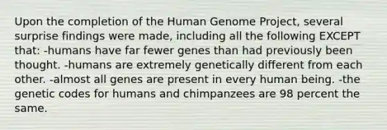 Upon the completion of the Human Genome Project, several surprise findings were made, including all the following EXCEPT that: -humans have far fewer genes than had previously been thought. -humans are extremely genetically different from each other. -almost all genes are present in every human being. -the genetic codes for humans and chimpanzees are 98 percent the same.