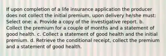 If upon completion of a life insurance application the producer does not collect the initial premium, upon delivery he/she must: Select one: a. Provide a copy of the investigative report. b. Collect the premium for a couple of months and a statement of good health. c. Collect a statement of good health and the initial premium. d. Retrieve the conditional receipt, collect the premium and a statement of good health.