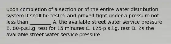 upon completion of a section or of the entire water distribution system it shall be tested and proved tight under a pressure not less than _________ A. the available street water service pressure B. 80-p.s.i.g. test for 15 minutes C. 125-p.s.i.g. test D. 2X the available street water service pressure