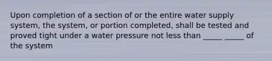 Upon completion of a section of or the entire water supply system, the system, or portion completed, shall be tested and proved tight under a water pressure not less than _____ _____ of the system