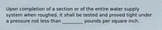 Upon completion of a section or of the entire water supply system when roughed, it shall be tested and proved tight under a pressure not less than _________ pounds per square inch.