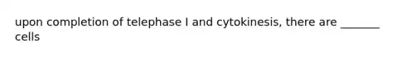 upon completion of telephase I and cytokinesis, there are _______ cells