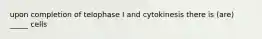 upon completion of telophase I and cytokinesis there is (are) _____ cells