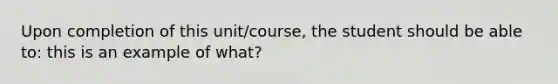 Upon completion of this unit/course, the student should be able to: this is an example of what?