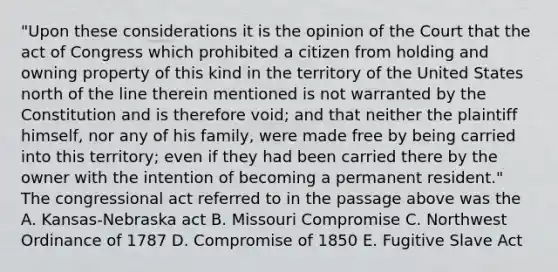 "Upon these considerations it is the opinion of the Court that the act of Congress which prohibited a citizen from holding and owning property of this kind in the territory of the United States north of the line therein mentioned is not warranted by the Constitution and is therefore void; and that neither the plaintiff himself, nor any of his family, were made free by being carried into this territory; even if they had been carried there by the owner with the intention of becoming a permanent resident." The congressional act referred to in the passage above was the A. Kansas-Nebraska act B. Missouri Compromise C. Northwest Ordinance of 1787 D. Compromise of 1850 E. Fugitive Slave Act