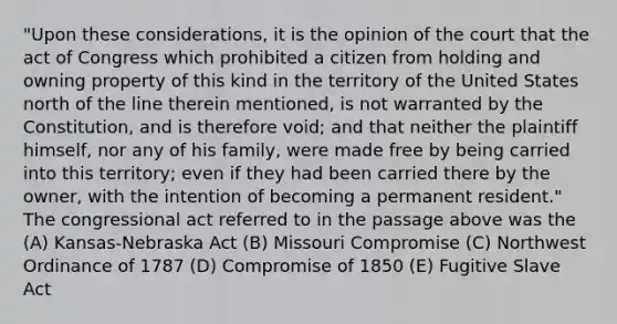 "Upon these considerations, it is the opinion of the court that the act of Congress which prohibited a citizen from holding and owning property of this kind in the territory of the United States north of the line therein mentioned, is not warranted by the Constitution, and is therefore void; and that neither the plaintiff himself, nor any of his family, were made free by being carried into this territory; even if they had been carried there by the owner, with the intention of becoming a permanent resident." The congressional act referred to in the passage above was the (A) Kansas-Nebraska Act (B) Missouri Compromise (C) Northwest Ordinance of 1787 (D) Compromise of 1850 (E) Fugitive Slave Act