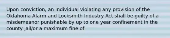 Upon conviction, an individual violating any provision of the Oklahoma Alarm and Locksmith Industry Act shall be guilty of a misdemeanor punishable by up to one year confinement in the county jail/or a maximum fine of