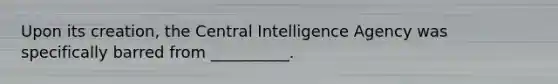 Upon its creation, the Central Intelligence Agency was specifically barred from __________.