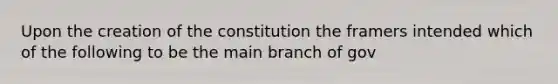 Upon the creation of the constitution the framers intended which of the following to be the main branch of gov