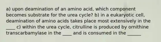 a) upon deamination of an amino acid, which component becomes substrate for the urea cycle? b) in a eukaryotic cell, deamination of amino acids takes place most extensively in the ____ c) within the urea cycle, citrulline is produced by ornithine transcarbamylase in the ____ and is consumed in the ______