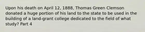 Upon his death on April 12, 1888, Thomas Green Clemson donated a huge portion of his land to the state to be used in the building of a land-grant college dedicated to the field of what study? Part 4