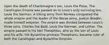 Upon the death of Charlemagne's son, Louis the Pious, The Carolingian Empire was passed on to Louis's only surviving son, Louis the German. A Viking army from Norway conquered the whole empire and the leader of the Norse army, Joakim Brodén, made himself emperor. The empire was divided between Louis's three sons, Charles the Bald, Louis the German, and Lothar. The empire passed to his heir Theophilus, who as the son of Louis and his wife, the Byzantine princess Theophanu, became ruler of both the Carolingian and Byzantine Empires.