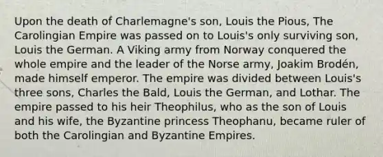 Upon the death of Charlemagne's son, Louis the Pious, The Carolingian Empire was passed on to Louis's only surviving son, Louis the German. A Viking army from Norway conquered the whole empire and the leader of the Norse army, Joakim Brodén, made himself emperor. The empire was divided between Louis's three sons, Charles the Bald, Louis the German, and Lothar. The empire passed to his heir Theophilus, who as the son of Louis and his wife, the Byzantine princess Theophanu, became ruler of both the Carolingian and Byzantine Empires.