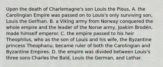 Upon the death of Charlemagne's son Louis the Pious, A. the Carolingian Empire was passed on to Louis's only surviving son, Louis the German. B. a Viking army from Norway conquered the whole empire and the leader of the Norse army, Joakim Brodén, made himself emperor. C. the empire passed to his heir Theophilus, who as the son of Louis and his wife, the Byzantine princess Theophanu, became ruler of both the Carolingian and Byzantine Empires. D. the empire was divided between Louis's three sons Charles the Bald, Louis the German, and Lothar.