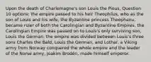 Upon the death of Charlemagne's son Louis the Pious, Question 10 options: the empire passed to his heir Theophilus, who as the son of Louis and his wife, the Byzantine princess Theophanu, became ruler of both the Carolingian and Byzantine Empires. the Carolingian Empire was passed on to Louis's only surviving son, Louis the German. the empire was divided between Louis's three sons Charles the Bald, Louis the German, and Lothar. a Viking army from Norway conquered the whole empire and the leader of the Norse army, Joakim Brodén, made himself emperor.