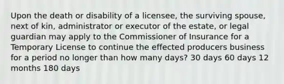 Upon the death or disability of a licensee, the surviving spouse, next of kin, administrator or executor of the estate, or legal guardian may apply to the Commissioner of Insurance for a Temporary License to continue the effected producers business for a period no longer than how many days? 30 days 60 days 12 months 180 days