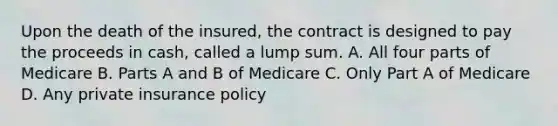 Upon the death of the insured, the contract is designed to pay the proceeds in cash, called a lump sum. A. All four parts of Medicare B. Parts A and B of Medicare C. Only Part A of Medicare D. Any private insurance policy