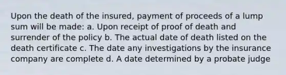 Upon the death of the insured, payment of proceeds of a lump sum will be made: a. Upon receipt of proof of death and surrender of the policy b. The actual date of death listed on the death certificate c. The date any investigations by the insurance company are complete d. A date determined by a probate judge