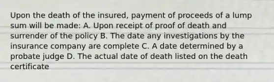 Upon the death of the insured, payment of proceeds of a lump sum will be made: A. Upon receipt of proof of death and surrender of the policy B. The date any investigations by the insurance company are complete C. A date determined by a probate judge D. The actual date of death listed on the death certificate