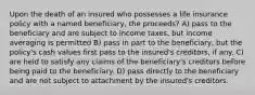 Upon the death of an insured who possesses a life insurance policy with a named beneficiary, the proceeds? A) pass to the beneficiary and are subject to income taxes, but income averaging is permitted B) pass in part to the beneficiary, but the policy's cash values first pass to the insured's creditors, if any. C) are held to satisfy any claims of the beneficiary's creditors before being paid to the beneficiary. D) pass directly to the beneficiary and are not subject to attachment by the insured's creditors.