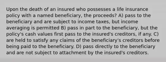 Upon the death of an insured who possesses a life insurance policy with a named beneficiary, the proceeds? A) pass to the beneficiary and are subject to income taxes, but income averaging is permitted B) pass in part to the beneficiary, but the policy's cash values first pass to the insured's creditors, if any. C) are held to satisfy any claims of the beneficiary's creditors before being paid to the beneficiary. D) pass directly to the beneficiary and are not subject to attachment by the insured's creditors.