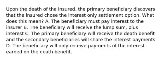 Upon the death of the insured, the primary beneficiary discovers that the insured chose the interest only settlement option. What does this mean? A. The beneficiary must pay interest to the insurer B. The beneficiary will receive the lump sum, plus interest C. The primary beneficiary will receive the death benefit and the secondary beneficiaries will share the interest payments D. The beneficiary will only receive payments of the interest earned on the death benefit.