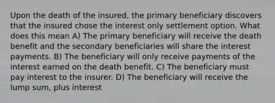 Upon the death of the insured, the primary beneficiary discovers that the insured chose the interest only settlement option. What does this mean A) The primary beneficiary will receive the death benefit and the secondary beneficiaries will share the interest payments. B) The beneficiary will only receive payments of the interest earned on the death benefit. C) The beneficiary must pay interest to the insurer. D) The beneficiary will receive the lump sum, plus interest