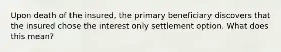 Upon death of the insured, the primary beneficiary discovers that the insured chose the interest only settlement option. What does this mean?