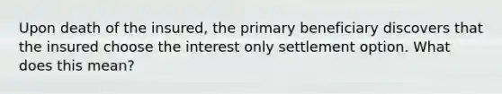 Upon death of the insured, the primary beneficiary discovers that the insured choose the interest only settlement option. What does this mean?