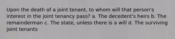 Upon the death of a joint tenant, to whom will that person's interest in the joint tenancy pass? a. The decedent's heirs b. The remainderman c. The state, unless there is a will d. The surviving joint tenants