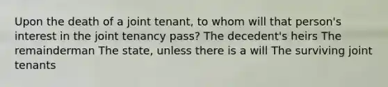 Upon the death of a joint tenant, to whom will that person's interest in the joint tenancy pass? The decedent's heirs The remainderman The state, unless there is a will The surviving joint tenants