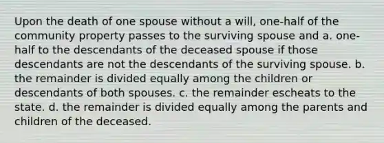 Upon the death of one spouse without a will, one-half of the community property passes to the surviving spouse and a. one-half to the descendants of the deceased spouse if those descendants are not the descendants of the surviving spouse. b. the remainder is divided equally among the children or descendants of both spouses. c. the remainder escheats to the state. d. the remainder is divided equally among the parents and children of the deceased.