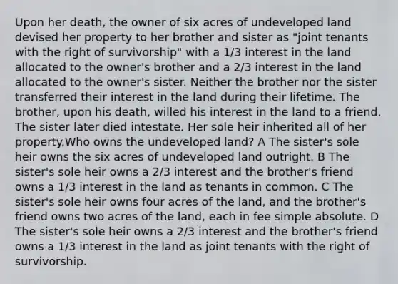 Upon her death, the owner of six acres of undeveloped land devised her property to her brother and sister as "joint tenants with the right of survivorship" with a 1/3 interest in the land allocated to the owner's brother and a 2/3 interest in the land allocated to the owner's sister. Neither the brother nor the sister transferred their interest in the land during their lifetime. The brother, upon his death, willed his interest in the land to a friend. The sister later died intestate. Her sole heir inherited all of her property.Who owns the undeveloped land? A The sister's sole heir owns the six acres of undeveloped land outright. B The sister's sole heir owns a 2/3 interest and the brother's friend owns a 1/3 interest in the land as tenants in common. C The sister's sole heir owns four acres of the land, and the brother's friend owns two acres of the land, each in fee simple absolute. D The sister's sole heir owns a 2/3 interest and the brother's friend owns a 1/3 interest in the land as joint tenants with the right of survivorship.