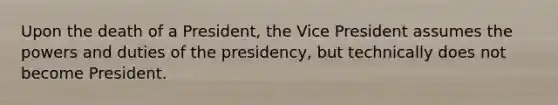 Upon the death of a President, the Vice President assumes the powers and duties of the presidency, but technically does not become President.