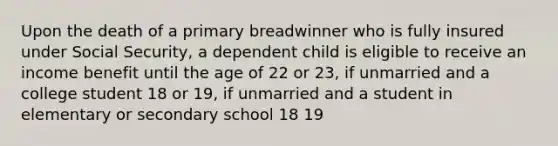 Upon the death of a primary breadwinner who is fully insured under Social Security, a dependent child is eligible to receive an income benefit until the age of 22 or 23, if unmarried and a college student 18 or 19, if unmarried and a student in elementary or secondary school 18 19