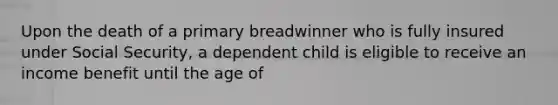 Upon the death of a primary breadwinner who is fully insured under Social Security, a dependent child is eligible to receive an income benefit until the age of