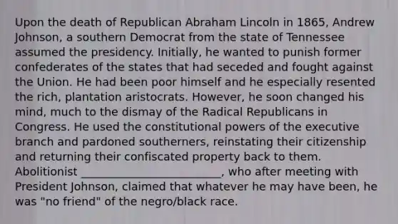 Upon the death of Republican Abraham Lincoln in 1865, Andrew Johnson, a southern Democrat from the state of Tennessee assumed the presidency. Initially, he wanted to punish former confederates of the states that had seceded and fought against the Union. He had been poor himself and he especially resented the rich, plantation aristocrats. However, he soon changed his mind, much to the dismay of the Radical Republicans in Congress. He used the constitutional powers of the executive branch and pardoned southerners, reinstating their citizenship and returning their confiscated property back to them. Abolitionist _________________________, who after meeting with President Johnson, claimed that whatever he may have been, he was "no friend" of the negro/black race.