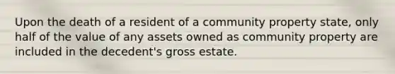 Upon the death of a resident of a community property state, only half of the value of any assets owned as community property are included in the decedent's gross estate.