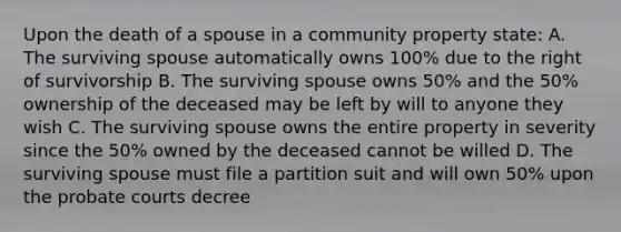 Upon the death of a spouse in a community property state: A. The surviving spouse automatically owns 100% due to the right of survivorship B. The surviving spouse owns 50% and the 50% ownership of the deceased may be left by will to anyone they wish C. The surviving spouse owns the entire property in severity since the 50% owned by the deceased cannot be willed D. The surviving spouse must file a partition suit and will own 50% upon the probate courts decree