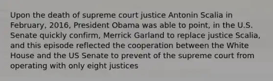 Upon the death of supreme court justice Antonin Scalia in February, 2016, President Obama was able to point, in the U.S. Senate quickly confirm, Merrick Garland to replace justice Scalia, and this episode reflected the cooperation between the White House and the US Senate to prevent of the supreme court from operating with only eight justices