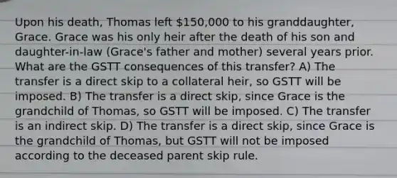 Upon his death, Thomas left 150,000 to his granddaughter, Grace. Grace was his only heir after the death of his son and daughter-in-law (Grace's father and mother) several years prior. What are the GSTT consequences of this transfer? A) The transfer is a direct skip to a collateral heir, so GSTT will be imposed. B) The transfer is a direct skip, since Grace is the grandchild of Thomas, so GSTT will be imposed. C) The transfer is an indirect skip. D) The transfer is a direct skip, since Grace is the grandchild of Thomas, but GSTT will not be imposed according to the deceased parent skip rule.