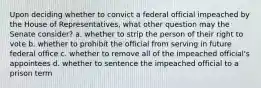 Upon deciding whether to convict a federal official impeached by the House of Representatives, what other question may the Senate consider? a. whether to strip the person of their right to vote b. whether to prohibit the official from serving in future federal office c. whether to remove all of the impeached official's appointees d. whether to sentence the impeached official to a prison term