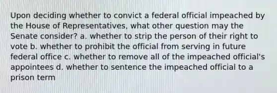 Upon deciding whether to convict a federal official impeached by the House of Representatives, what other question may the Senate consider? a. whether to strip the person of their right to vote b. whether to prohibit the official from serving in future federal office c. whether to remove all of the impeached official's appointees d. whether to sentence the impeached official to a prison term