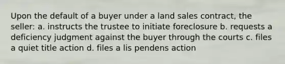 Upon the default of a buyer under a land sales contract, the seller: a. instructs the trustee to initiate foreclosure b. requests a deficiency judgment against the buyer through the courts c. files a quiet title action d. files a lis pendens action