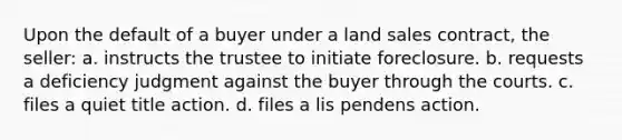 Upon the default of a buyer under a land sales contract, the seller: a. instructs the trustee to initiate foreclosure. b. requests a deficiency judgment against the buyer through the courts. c. files a quiet title action. d. files a lis pendens action.