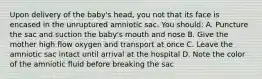 Upon delivery of the baby's head, you not that its face is encased in the unruptured amniotic sac. You should: A. Puncture the sac and suction the baby's mouth and nose B. Give the mother high flow oxygen and transport at once C. Leave the amniotic sac intact until arrival at the hospital D. Note the color of the amniotic fluid before breaking the sac