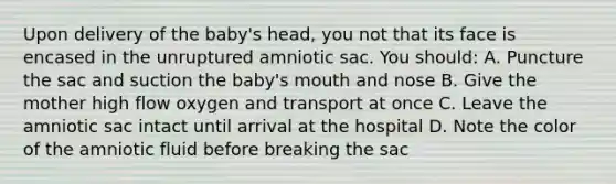 Upon delivery of the baby's head, you not that its face is encased in the unruptured amniotic sac. You should: A. Puncture the sac and suction the baby's mouth and nose B. Give the mother high flow oxygen and transport at once C. Leave the amniotic sac intact until arrival at the hospital D. Note the color of the amniotic fluid before breaking the sac