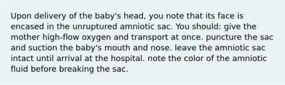 Upon delivery of the baby's head, you note that its face is encased in the unruptured amniotic sac. You should: give the mother high-flow oxygen and transport at once. puncture the sac and suction the baby's mouth and nose. leave the amniotic sac intact until arrival at the hospital. note the color of the amniotic fluid before breaking the sac.