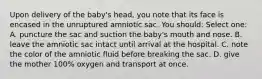 Upon delivery of the baby's head, you note that its face is encased in the unruptured amniotic sac. You should: Select one: A. puncture the sac and suction the baby's mouth and nose. B. leave the amniotic sac intact until arrival at the hospital. C. note the color of the amniotic fluid before breaking the sac. D. give the mother 100% oxygen and transport at once.